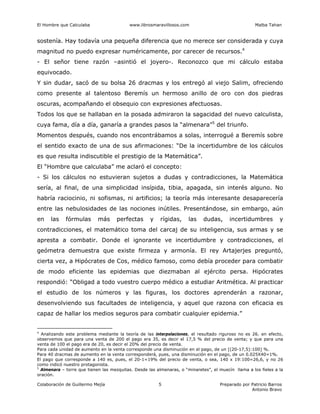 El Hombre que Calculaba www.librosmaravillosos.com Malba Tahan
Colaboración de Guillermo Mejía Preparado por Patricio Barros
Antonio Bravo
5
sostenía. Hay todavía una pequeña diferencia que no merece ser considerada y cuya
magnitud no puedo expresar numéricamente, por carecer de recursos.4
- El señor tiene razón –asintió el joyero-. Reconozco que mi cálculo estaba
equivocado.
Y sin dudar, sacó de su bolsa 26 dracmas y los entregó al viejo Salim, ofreciendo
como presente al talentoso Beremís un hermoso anillo de oro con dos piedras
oscuras, acompañando el obsequio con expresiones afectuosas.
Todos los que se hallaban en la posada admiraron la sagacidad del nuevo calculista,
cuya fama, día a día, ganaría a grandes pasos la “almenara”5
del triunfo.
Momentos después, cuando nos encontrábamos a solas, interrogué a Beremís sobre
el sentido exacto de una de sus afirmaciones: “De la incertidumbre de los cálculos
es que resulta indiscutible el prestigio de la Matemática”.
El “Hombre que calculaba” me aclaró el concepto:
- Si los cálculos no estuvieran sujetos a dudas y contradicciones, la Matemática
sería, al final, de una simplicidad insípida, tibia, apagada, sin interés alguno. No
habría raciocinio, ni sofismas, ni artificios; la teoría más interesante desaparecería
entre las nebulosidades de las nociones inútiles. Presentándose, sin embargo, aún
en las fórmulas más perfectas y rígidas, las dudas, incertidumbres y
contradicciones, el matemático toma del carcaj de su inteligencia, sus armas y se
apresta a combatir. Donde el ignorante ve incertidumbre y contradicciones, el
geómetra demuestra que existe firmeza y armonía. El rey Artajerjes preguntó,
cierta vez, a Hipócrates de Cos, médico famoso, como debía proceder para combatir
de modo eficiente las epidemias que diezmaban al ejército persa. Hipócrates
respondió: “Obligad a todo vuestro cuerpo médico a estudiar Aritmética. Al practicar
el estudio de los números y las figuras, los doctores aprenderán a razonar,
desenvolviendo sus facultades de inteligencia, y aquel que razona con eficacia es
capaz de hallar los medios seguros para combatir cualquier epidemia.”
4
Analizando este problema mediante la teoría de las interpolaciones, el resultado riguroso no es 26. en efecto,
observemos que para una venta de 200 el pago era 35, es decir el 17,5 % del precio de venta; y que para una
venta de 100 el pago era de 20, es decir el 20% del precio de venta.
Para cada unidad de aumento en la venta corresponde una disminución en el pago, de un [(20-17,5):100] %.
Para 40 dracmas de aumento en la venta corresponderá, pues, una disminución en el pago, de un 0.025X40=1%.
El pago que corresponde a 140 es, pues, el 20-1=19% del precio de venta, o sea, 140 x 19:100=26,6, y no 26
como indicó nuestro protagonista.
5
Almenara – torre que tienen las mezquitas. Desde las almenaras, o “minaretes”, el muecín llama a los fieles a la
oración.
 