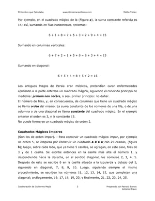 El Hombre que Calculaba www.librosmaravillosos.com Malba Tahan
Colaboración de Guillermo Mejía Preparado por Patricio Barros
Antonio Bravo
3
Por ejemplo, en el cuadrado mágico de la (Figura a), la suma constante referida es
15; así, sumando en filas horizontales, tenemos:
6 + 1 + 8 = 7 + 5 + 3 = 2 + 9 + 4 = 15
Sumando en columnas verticales:
6 + 7 + 2 = 1 + 5 + 9 = 8 + 3 + 4 = 15
Sumando en diagonal:
6 + 5 + 4 = 8 + 5 + 2 = 15
Los antiguos Magos de Persia eran médicos, pretendían curar enfermedades
aplicando a la parte enferma un cuadrado mágico, siguiendo el conocido principio de
medicina: primum non nocère, o sea, primer principio: no dañar.
El número de filas, y, en consecuencia, de columnas que tiene un cuadrado mágico
se llama orden del mismo. La suma constante de los números de una fila, o de una
columna o de una diagonal se llama constante del cuadrado mágico. En el ejemplo
anterior el orden es 3, y la constante 15.
No puede formarse un cuadrado mágico de orden 2.
Cuadrados Mágicos Impares
(Son los de orden impar). - Para construir un cuadrado mágico impar, por ejemplo
de orden 5, se empieza por construir un cuadrado A B C D con 25 casillas, (figura
b); luego, sobre cada lado, que ya tiene 5 casillas, se agregan, en este caso, filas de
3 y de 1 casilla. Se escribe entonces en la casilla más alta el número 1, y
descendiendo hacia la derecha, en el sentido diagonal, los números 2, 3, 4, 5.
Después de esto se escribe 6 en la casilla situada a la izquierda y debajo del 1,
siguiendo en diagonal, 7, 8, 9, 10. Luego, siguiendo siempre el mismo
procedimiento, se escriben los números 11, 12, 13, 14, 15, que completan una
diagonal; análogamente, 16, 17, 18, 19, 20, y finalmente, 21, 22, 23, 24, 25.
 