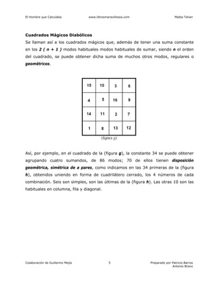 El Hombre que Calculaba www.librosmaravillosos.com Malba Tahan
Colaboración de Guillermo Mejía Preparado por Patricio Barros
Antonio Bravo
5
Cuadrados Mágicos Diabólicos
Se llaman así a los cuadrados mágicos que, además de tener una suma constante
en los 2 ( n + 1 ) modos habituales modos habituales de sumar, siendo n el orden
del cuadrado, se puede obtener dicha suma de muchos otros modos, regulares o
geométricos.
Así, por ejemplo, en el cuadrado de la (figura g), la constante 34 se puede obtener
agrupando cuatro sumandos, de 86 modos; 70 de ellos tienen disposición
geométrica, simétrica de a pares, como indicamos en las 34 primeras de la (figura
h), obtenidos uniendo en forma de cuadrilátero cerrado, los 4 números de cada
combinación. Seis son simples, son las últimas de la (figura h). Las otras 10 son las
habituales en columna, fila y diagonal.
 