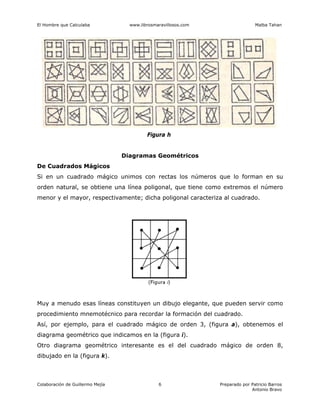 El Hombre que Calculaba www.librosmaravillosos.com Malba Tahan
Colaboración de Guillermo Mejía Preparado por Patricio Barros
Antonio Bravo
6
Figura h
Diagramas Geométricos
De Cuadrados Mágicos
Si en un cuadrado mágico unimos con rectas los números que lo forman en su
orden natural, se obtiene una línea poligonal, que tiene como extremos el número
menor y el mayor, respectivamente; dicha poligonal caracteriza al cuadrado.
Muy a menudo esas líneas constituyen un dibujo elegante, que pueden servir como
procedimiento mnemotécnico para recordar la formación del cuadrado.
Así, por ejemplo, para el cuadrado mágico de orden 3, (figura a), obtenemos el
diagrama geométrico que indicamos en la (figura i).
Otro diagrama geométrico interesante es el del cuadrado mágico de orden 8,
dibujado en la (figura k).
 