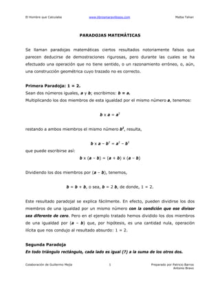 El Hombre que Calculaba www.librosmaravillosos.com Malba Tahan
Colaboración de Guillermo Mejía Preparado por Patricio Barros
Antonio Bravo
1
PARADOJAS MATEMÁTICAS
Se llaman paradojas matemáticas ciertos resultados notoriamente falsos que
parecen deducirse de demostraciones rigurosas, pero durante las cuales se ha
efectuado una operación que no tiene sentido, o un razonamiento erróneo, o, aún,
una construcción geométrica cuyo trazado no es correcto.
Primera Paradoja: 1 = 2.
Sean dos números iguales, a y b; escribimos: b = a.
Multiplicando los dos miembros de esta igualdad por el mismo número a, tenemos:
b x a = a2
restando a ambos miembros el mismo número b2
, resulta,
b x a – b2
= a2
– b2
que puede escribirse así:
b x (a – b) = (a + b) x (a – b)
Dividiendo los dos miembros por (a – b), tenemos,
b = b + b, o sea, b = 2 b, de donde, 1 = 2.
Este resultado paradojal se explica fácilmente. En efecto, pueden dividirse los dos
miembros de una igualdad por un mismo número con la condición que ese divisor
sea diferente de cero. Pero en el ejemplo tratado hemos dividido los dos miembros
de una igualdad por (a – b) que, por hipótesis, es una cantidad nula, operación
ilícita que nos condujo al resultado absurdo: 1 = 2.
Segunda Paradoja
En todo triángulo rectángulo, cada lado es igual (?) a la suma de los otros dos.
 