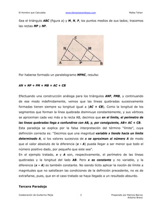El Hombre que Calculaba www.librosmaravillosos.com Malba Tahan
Colaboración de Guillermo Mejía Preparado por Patricio Barros
Antonio Bravo
2
Sea el triángulo ABC (figura a) y M, N, P, los puntos medios de sus lados; tracemos
las rectas MP y NP.
Por haberse formado un paralelogramo MPNC, resulta:
AN + NP + PM + MB = AC + CB
Efectuando una construcción análoga para los triángulos ANP, PMB, y continuando
de ese modo indefinidamente, vemos que las líneas quebradas sucesivamente
formadas tienen siempre su longitud igual a (AC + CB). Como la longitud de los
segmentos que forman la línea quebrada disminuye constantemente, y sus vértices
se aproximan cada vez más a la recta AB, decimos que en el límite, el perímetro de
las líneas quebradas llega a confundirse con AB, y, por consiguiente, AB= AC + CB.
Esta paradoja se explica por la falsa interpretación del término “límite”, cuya
definición correcta es: “Decimos que una magnitud variable x tiende hacia un límite
determinado A, si los valores sucesivos de x se aproximan al número A de modo
que el valor absoluto de la diferencia (x - A) pueda llegar a ser menor que todo el
número positivo dado, por pequeño que este sea”.
En el ejemplo tratado, x y A son, respectivamente, el perímetro de las líneas
quebradas y la longitud del lado AB. Pero x es constante y no variable, y la
diferencia (x – A) es también constante. No siendo lícito aplicar la noción de límite a
magnitudes que no satisfacen las condiciones de la definición precedente, no es de
extrañarse, pues, que en el caso tratado se haya llegado a un resultado absurdo.
Tercera Paradoja
 