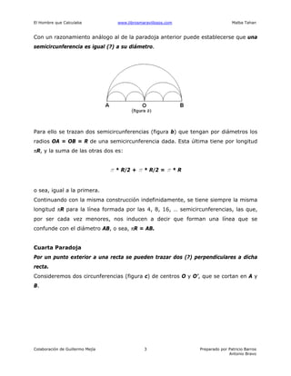 El Hombre que Calculaba www.librosmaravillosos.com Malba Tahan
Colaboración de Guillermo Mejía Preparado por Patricio Barros
Antonio Bravo
3
Con un razonamiento análogo al de la paradoja anterior puede establecerse que una
semicircunferencia es igual (?) a su diámetro.
Para ello se trazan dos semicircunferencias (figura b) que tengan por diámetros los
radios OA = OB = R de una semicircunferencia dada. Esta última tiene por longitud
πR, y la suma de las otras dos es:
π * R/2 + π * R/2 = π * R
o sea, igual a la primera.
Continuando con la misma construcción indefinidamente, se tiene siempre la misma
longitud πR para la línea formada por las 4, 8, 16, … semicircunferencias, las que,
por ser cada vez menores, nos inducen a decir que forman una línea que se
confunde con el diámetro AB, o sea, πR = AB.
Cuarta Paradoja
Por un punto exterior a una recta se pueden trazar dos (?) perpendiculares a dicha
recta.
Consideremos dos circunferencias (figura c) de centros O y O’, que se cortan en A y
B.
 