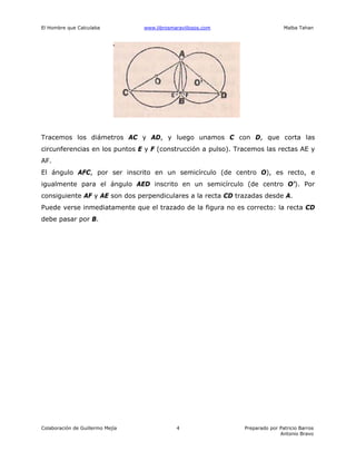 El Hombre que Calculaba www.librosmaravillosos.com Malba Tahan
Colaboración de Guillermo Mejía Preparado por Patricio Barros
Antonio Bravo
4
Tracemos los diámetros AC y AD, y luego unamos C con D, que corta las
circunferencias en los puntos E y F (construcción a pulso). Tracemos las rectas AE y
AF.
El ángulo AFC, por ser inscrito en un semicírculo (de centro O), es recto, e
igualmente para el ángulo AED inscrito en un semicírculo (de centro O’). Por
consiguiente AF y AE son dos perpendiculares a la recta CD trazadas desde A.
Puede verse inmediatamente que el trazado de la figura no es correcto: la recta CD
debe pasar por B.
 