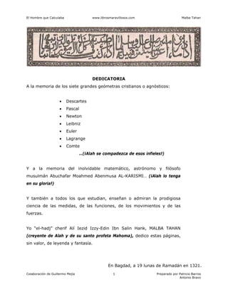 El Hombre que Calculaba www.librosmaravillosos.com Malba Tahan
Colaboración de Guillermo Mejía Preparado por Patricio Barros
Antonio Bravo
1
DEDICATORIA
A la memoria de los siete grandes geómetras cristianos o agnósticos:
• Descartes
• Pascal
• Newton
• Leibniz
• Euler
• Lagrange
• Comte
…(¡Alah se compadezca de esos infieles!)
Y a la memoria del inolvidable matemático, astrónomo y filósofo
musulmán Abuchafar Moahmed Abenmusa AL-KARISMI… (¡Alah lo tenga
en su gloria!)
Y también a todos los que estudian, enseñan o admiran la prodigiosa
ciencia de las medidas, de las funciones, de los movimientos y de las
fuerzas.
Yo “el-hadj” cherif Alí Iezid Izzy-Edin Ibn Salin Hank, MALBA TAHAN
(creyente de Alah y de su santo profeta Mahoma), dedico estas páginas,
sin valor, de leyenda y fantasía.
En Bagdad, a 19 lunas de Ramadán en 1321.
 