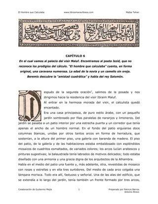 El Hombre que Calculaba www.librosmaravillosos.com Malba Tahan
Colaboración de Guillermo Mejía Preparado por Patricio Barros
Antonio Bravo
1
CAPÍTULO 6
En el cual vamos al palacio del visir Maluf. Encontramos al poeta Iezid, que no
reconoce los prodigios del cálculo. “El hombre que calculaba” cuenta, en forma
original, una caravana numerosa. La edad de la novia y un camello sin oreja.
Beremís descubre la “amistad cuadrática” y habla del rey Salomón.
espués de la segunda oración1
, salimos de la posada y nos
dirigimos hacia la residencia del visir Ibraim Maluf.
Al entrar en la hermosa morada del visir, el calculista quedó
encantado.
Era una casa principesca, de puro estilo árabe, con un pequeño
jardín sombreado por filas paralelas de naranjos y limoneros. Del
jardín se pasaba a un patio interior por una estrecha puerta y un corredor que tenía
apenas el ancho de un hombre normal. En el fondo del patio erguíanse doce
columnas blancas, unidas por otros tantos arcos en forma de herradura, que
sostenían, a la altura del primer piso, una galería con baranda de madera. El piso
del patio, de la galería y de las habitaciones estaba embaldosado con espléndidos
mosaicos de cuadritos esmaltados, de variados colores; los arcos lucían arabescos y
pinturas sugestivas; la balaustrada tenía labrados de motivos delicados; todo estaba
diseñado con una armonía y una gracia digna de los arquitectos de la Alhambra.
Había en el medio del patio una fuente y, más adelante, otra, revestidas de mosaico
con rosas y estrellas y en ella tres surtidores. Del medio de cada arco colgaba una
lámpara morisca. Todo era allí, fastuoso y señorial. Una de las alas del edificio, que
se extendía a lo largo del jardín, tenía también un frente formado por tres arcos,
 