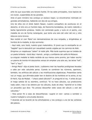 El Hombre que Calculaba www.librosmaravillosos.com Malba Tahan
Colaboración de Guillermo Mejía Preparado por Patricio Barros
Antonio Bravo
2
ante los que susurraba una tercera fuente. En las salas principales, ricos tapices de
oro lucían, suspendidos de las paredes.
Ante el gran ministro nos condujo un esclavo negro. Lo encontramos reclinado en
grandes almohadones, hablando con dos de sus amigos.
Uno de ellos era el sheik Salem Nasair, nuestro compañero de aventuras en el
desierto; el otro era un hombre bajo, de fisonomía bondadosa, de rostro redondo y
barba ligeramente grisácea. Vestía con esmerado gusto y lucía en el pecho, una
medalla de oro de forma rectangular, que tenía una cara del color del oro y otra
obscura como bronce.
Nos recibió el visir Maluf con demostraciones de viva simpatía, y dirigiéndose al
hombre de la medalla, le dijo sonriente:
- Aquí está, caro Iezid, nuestro gran matemático. El joven que lo acompaña es un
“bagdalí” que lo descubrió por casualidad cuando viajaba por los caminos de Alah.
Dirigimos un respetuoso “zalam” al noble jefe. Más tarde supimos que se trataba de
un poeta brillante –Iezid Abul -Hamid-, amigo y confidente del califa Al-Motacen.
La singular medalla la había recibido de sus manos como premio, por haber escrito
un poema de treinta mil doscientos versos sin emplear una sola vez, las letras “kaf”,
“lam” y “ayu”2
.
- Amigo Maluf –dijo el poeta Iezid-, cuéstame creer las hazañas prodigiosas llevadas
a cabo por este calculista persa. Cuando se combinan los números, aparecen,
también, los artificios del cálculo y las mistificaciones algebraicas. Presentóse cierta
vez un mago, que afirmaba poder leer el destino de los hombres en la arena, al rey
El-Harit, hijo de Modad. –“¿Hace usted cálculos?”, le preguntó el rey. Y antes de que
el mago saliese de su asombro, continuó: “Si no hace cálculos, sus predicciones
nada valen; mas si las obtiene por los cálculos, dudo de ellas.” Aprendí en la India
un proverbio que dice: “Es preciso desconfiar siete veces del cálculo y cien del
calculista.”
- Para poner fin a esas de desconfianzas –sugirió el visir- vamos a someter a
nuestro huésped a una prueba decisiva.
Y diciendo así se levantó de los almohadones y nos condujo a una de las ventanas
del palacio.
 