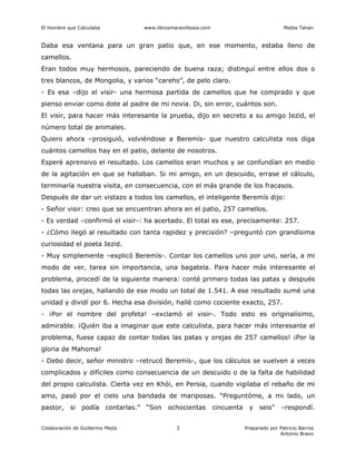 El Hombre que Calculaba www.librosmaravillosos.com Malba Tahan
Colaboración de Guillermo Mejía Preparado por Patricio Barros
Antonio Bravo
3
Daba esa ventana para un gran patio que, en ese momento, estaba lleno de
camellos.
Eran todos muy hermosos, pareciendo de buena raza; distinguí entre ellos dos o
tres blancos, de Mongolia, y varios “carehs”, de pelo claro.
- Es esa –dijo el visir- una hermosa partida de camellos que he comprado y que
pienso enviar como dote al padre de mi novia. Di, sin error, cuántos son.
El visir, para hacer más interesante la prueba, dijo en secreto a su amigo Iezid, el
número total de animales.
Quiero ahora –prosiguió, volviéndose a Beremís- que nuestro calculista nos diga
cuántos camellos hay en el patio, delante de nosotros.
Esperé aprensivo el resultado. Los camellos eran muchos y se confundían en medio
de la agitación en que se hallaban. Si mi amigo, en un descuido, errase el cálculo,
terminaría nuestra visita, en consecuencia, con el más grande de los fracasos.
Después de dar un vistazo a todos los camellos, el inteligente Beremís dijo:
- Señor visir: creo que se encuentran ahora en el patio, 257 camellos.
- Es verdad –confirmó el visir-: ha acertado. El total es ese, precisamente: 257.
- ¿Cómo llegó al resultado con tanta rapidez y precisión? –preguntó con grandísima
curiosidad el poeta Iezid.
- Muy simplemente –explicó Beremís-. Contar los camellos uno por uno, sería, a mi
modo de ver, tarea sin importancia, una bagatela. Para hacer más interesante el
problema, procedí de la siguiente manera: conté primero todas las patas y después
todas las orejas, hallando de ese modo un total de 1.541. A ese resultado sumé una
unidad y dividí por 6. Hecha esa división, hallé como cociente exacto, 257.
- ¡Por el nombre del profeta! –exclamó el visir-. Todo esto es originalísimo,
admirable. ¡Quién iba a imaginar que este calculista, para hacer más interesante el
problema, fuese capaz de contar todas las patas y orejas de 257 camellos! ¡Por la
gloria de Mahoma!
- Debo decir, señor ministro –retrucó Beremís-, que los cálculos se vuelven a veces
complicados y difíciles como consecuencia de un descuido o de la falta de habilidad
del propio calculista. Cierta vez en Khói, en Persia, cuando vigilaba el rebaño de mi
amo, pasó por el cielo una bandada de mariposas. “Preguntóme, a mi lado, un
pastor, si podía contarlas.” “Son ochocientas cincuenta y seis” –respondí.
 