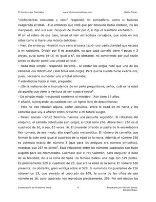 El Hombre que Calculaba www.librosmaravillosos.com Malba Tahan
Colaboración de Guillermo Mejía Preparado por Patricio Barros
Antonio Bravo
4
“¡Ochocientas cincuenta y seis!” respondió mi compañero, como si hubiese
exagerado el total. –Fue entonces que noté que por descuido había contado, no las
mariposas, sino sus alas. Después de dividir por 2, le dije el resultado verdadero.
Al oír el relato de ese caso, lanzó el visir estrepitosa carcajada, que sonó en mis
oídos como si fuera una música deliciosa.
- Hay, sin embargo –insistió muy serio el poeta Iezid- una particularidad que escapa
a mi raciocinio. Dividir por 6 es aceptable, ya que cada camello tiene 4 patas y 2
orejas, cuya suma (4+2) es igual a 63
. No obstante, no comprendo por qué razón
antes de dividir sumó una unidad al total.
- Nada más simple –respondió Beremís-. Al contar las orejas noté que uno de los
camellos era defectuoso (sólo tenía una oreja). Para que la cuenta fuese exacta era,
pues, necesario aumentar uno al total obtenido.
Y volviéndose hacia el visir, preguntó:
- ¿Sería indiscreción o imprudencia de mi parte preguntaros, señor, cuál es la edad
de aquella que tiene la ventura de ser vuestra novia?
- De ningún modo –respondió sonriente el ministro-. Asir tiene 16 años.
Y añadió, subrayando las palabras con un ligero tono de desconfianza:
- Pero no veo relación alguna, señor calculista, entre la edad de mi novia y los
camellos que voy a ofrecer como presente a mi futuro suegro.
- Deseo apenas –refutó Beremís- haceros una pequeña sugestión. Si retiraseis del
conjunto, el camello defectuoso (sin oreja), el total sería 256. Ahora bien: 256 es el
cuadrado de 16, o sea, 16 veces 16. El presente ofrecido al padre de la encantadora
Asir tomará, de ese modo, alto significado matemático. El número de camellos que
forman la dote será igual al cuadrado de la edad de la novia. Además el número 256
es potencia exacta del número 2 (que para los antiguos era número simbólico),
mientras que 257 es primo4
. Esas relaciones entre los números cuadrados son buen
augurio para los enamorados. Cuéntase que el rey Salomón, para asegurar la base
de su felicidad, dio a la reina de Saba –la famosa Balkis- una caja con 529 perlas.
Es precisamente 529 el cuadrado de 23, que era la edad de la reina. El número 526
presenta, no obstante, gran ventaja sobre el 529. Si sumamos los guarismos de 256
obtenemos 13, que elevado al cuadrado da 169; la suma de las cifras de ese
número es 16, cuyo cuadrado nos reproduce precisamente, 256. Por ese motivo los
 