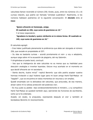 El Hombre que Calculaba www.librosmaravillosos.com Malba Tahan
Colaboración de Guillermo Mejía Preparado por Patricio Barros
Antonio Bravo
5
calculistas llaman reversible al número 256. Existe, pues, entre los números 13 y 16
curiosa relación, que podría ser llamada “amistad cuadrática”. Realmente, si los
números hablasen podríamos oír la siguiente conversación: El dieciséis diría al
trece:
“Quiero ofrecerte mi homenaje, amigo.
Mi cuadrado es 256, cuya suma de guarismos es 13.”
Y el trece respondería:
“Agradezco tu bondad y quiero retribuirla en la misma forma. Mi cuadrado es
169, cuya suma de guarismos es 16.”
El calculista agregó:
- Creo haber justificado plenamente la preferencia que debe ser otorgada al número
256, que excede en propiedades al 257.
- Su idea es bastante curiosa – acordó prontamente el visir- y voy a adoptarla,
aunque caiga sobre mí la acusación de plagiario, del rey Salomón.
Y dirigiéndose al poeta Iezid, concluyó:
- Veo que la inteligencia de este calculista no es menos que su habilidad para
descubrir analogías e inventar leyendas. Estuve muy acertado en el momento en
que decidí ofrecerle ser mi secretario.
- Siento decirle, ilustre mirza5
–replicó Beremís- que sólo podría aceptar vuestra
honrosa invitación si aquí hubiera lugar para mi buen amigo Hank-Tad-Madya –el
“bagdalí”-, que se encuentra en estos momentos sin recursos y sin empleo.
Quedé encantado con la delicadeza del calculista, que procuraba, de esa manera,
atraer sobre mí la valiosa protección del poderoso visir.
- Es muy justo su pedido –dijo condescendientemente el ministro-, y su compañero
Hank-Tad-Madya se quedará también aquí, ejerciendo las funciones de escribiente,
como ya lo he ordenado.
Acepté, sin dudar, la propuesta, expresando después al visir y también al
bondadoso Beremís mi reconocimiento.
 
