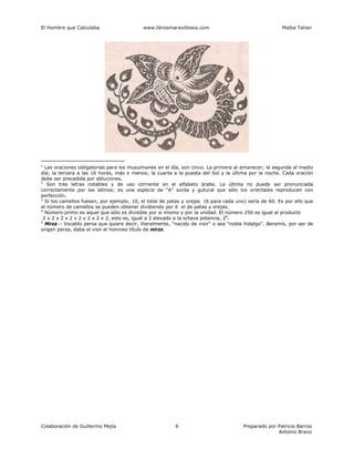 El Hombre que Calculaba www.librosmaravillosos.com Malba Tahan
Colaboración de Guillermo Mejía Preparado por Patricio Barros
Antonio Bravo
6
1
Las oraciones obligatorias para los musulmanes en el día, son cinco. La primera al amanecer; la segunda al medio
día; la tercera a las 16 horas, más o menos; la cuarta a la puesta del Sol y la última por la noche. Cada oración
debe ser precedida por abluciones.
2
Son tres letras notables y de uso corriente en el alfabeto árabe. La última no puede ser pronunciada
correctamente por los latinos; es una especie de “A” sorda y gutural que sólo los orientales reproducen con
perfección.
3
Si los camellos fuesen, por ejemplo, 10, el total de patas y orejas (6 para cada uno) sería de 60. Es por ello que
el número de camellos se pueden obtener dividiendo por 6 el de patas y orejas.
4
Número primo es aquel que sólo es divisible por sí mismo y por la unidad. El número 256 es igual al producto
2 x 2 x 2 x 2 x 2 x 2 x 2 x 2, esto es, igual a 2 elevado a la octava potencia, 28
.
5
Mirza – Vocablo persa que quiere decir, literalmente, “nacido de visir” o sea “noble hidalgo”. Beremís, por ser de
origen persa, daba al visir el honroso título de mirza.
 