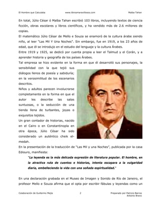 El Hombre que Calculaba www.librosmaravillosos.com Malba Tahan
Colaboración de Guillermo Mejía Preparado por Patricio Barros
Antonio Bravo
2
En total, Júlio César ó Malba Tahan escribió 103 libros, incluyendo textos de ciencia
ficción, obras escolares y libros científicos, y ha vendido más de 2.6 millones de
copias.
El matemático Júlio César de Mello e Souza se enamoró de la cultura árabe siendo
niño, al leer “Las Mil Y Una Noches”. Sin embargo, fue en 1919, a los 23 años de
edad, que él se introdujo en el estudio del lenguaje y la cultura Árabes.
Entre 1919 y 1925, se dedicó por cuenta propia a leer el Talmud y el Corán, y a
aprender historia y geografía de los países Árabes.
Tal empresa se hizo evidente en la forma en que él desarrolló sus personajes, la
sensibilidad con la que tejió sus
diálogos llenos de poesía y sabiduría;
en la verosimilitud de los escenarios
descritos.
Niños y adultos parecen involucrarse
completamente en la forma en que el
autor les describe las salas
suntuosas, o la seducción de una
tienda llena de turbantes, joyas o
exquisitos tejidos.
Un gran contador de historias, nacido
en el Cairo o en Constantinopla en
otra época, Júlio César ha sido
considerado un auténtico cheik el-
medah.
En la presentación de la traducción de “Las Mil y una Noches”, publicada por la casa
Ediouro, manifiesta:
"La leyenda es la más delicada expresión de literatura popular. El hombre, en
la atractiva ruta de cuentos e historias, intenta escapara a la vulgaridad
diaria, embelleciendo la vida con una soñada espiritualidad."
En una declaración grabada en el Museo de Imagen y Sonido de Río de Janeiro, el
profesor Mello e Souza afirma que el opta por escribir fábulas y leyendas como un
 