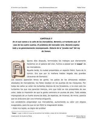 El Hombre que Calculaba www.librosmaravillosos.com Malba Tahan
Colaboración de Guillermo Mejía Preparado por Patricio Barros
Antonio Bravo
1
CAPÍTULO 7
En el cual vamos a la calle de los mercaderes. Beremís y el turbante azul. El
caso de los cuatro cuatros. El problema del mercader sirio. Beremís explica
todo y es generosamente recompensado. Historia de la “prueba real” del rey
de Yemen.
lgunos días después, terminados los trabajos que diariamente
hacíamos en el palacio del visir, fuimos a pasear por el suque1
de
los mercaderes.
Aquella tarde, la ciudad presentaba un aspecto febril, fuera de lo
común. Era que por la mañana habían llegado dos grandes
caravanas de Damasco.
Los bazares aparecían llenos de gente; los patios de los almacenes estaban
atestados de mercaderías; los fieles rezaban en las puertas de las mezquitas. Por
todas las calles se veían los turbantes blancos de los forasteros, y no eran solo los
turbantes los que nos parecían blancos, sino que todo se nos presentaba de ese
color; daba la impresión de que la gente caminara en puntas de pies. Todo estaba
impregnado de un fuerte aroma de áloe, de especias, de incienso, de mirra; parecía
que se anduviera por una inmensa droguería.
Los vendedores pregonaban sus mercaderías, aumentando su valor con elogios
exagerados, para los que es tan fértil la imaginación árabe.
- ¡Este rico tejido, es digno del profeta!
1
Suque – Lugar o calle en la que se encuentran las tiendas y casas de los mercaderes.
 