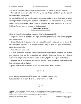 El Hombre que Calculaba www.librosmaravillosos.com Malba Tahan
Colaboración de Guillermo Mejía Preparado por Patricio Barros
Antonio Bravo
2
- Amigo. ¡Es un delicioso perfume, que aumentará el cariño de vuestra esposa!
- Reparad, oh sheik, en estas chinelas y en este lindo “cafetán”2
que los dijins3
recomiendan a los ángeles.
Se interesó Beremís por un elegante y armonioso turbante azul claro, que un sirio,
medio jorobado, ofrecía por 4 dracmas. La tienda de ese mercader era muy original,
pues todo allí (turbantes, cajas, pulseras, puñales, etc.) se vendía por 4 dracmas.
Había un letrero que, en caracteres árabes decía:
Los cuatro cuatros
Al ver a Beremís interesado en adquirir el turbante azul, objeté:
- Juzgo una locura el comprar ese lujo. Tenemos poco dinero y no hemos pagado
aún el hospedaje.
- No es el turbante lo que me interesa –retrucó Beremís-; observo que la tienda de
este mercader se llama “Los cuatro cuatros”. Hay en ello una gran coincidencia,
digna de mi atención.
- ¿Coincidencia? ¿Por qué?
- En este momento, “bagdalí” –replicó Beremís- la leyenda que figura en ese letrero
me recuerda una de las maravillas del cálculo. Podemos formar un número
cualquiera, empleando solamente cuatro cuatros, ligados por signos matemáticos.
Y antes de que le interrogase sobre aquel enigma, Beremís explicó, dibujando en la
fina arena que cubría el piso:
- Quiero formar el número cero. Nada hay más simple. Basta escribir:
44-44 = 0
Están así los cuatro cuatros formando una expresión igual a cero.
Pasamos ahora al número 1. Esta es la forma más cómoda:
1
44
44
=
2
Cafetán – Túnica galoneada. Entre los persas era un ropaje o túnica que usaban habitualmente.
3
Dijins – Genios bienhechores, en cuya existencia creían los árabes. Actualmente esa creencia sólo existe en las
clases incultas. Existían también los refrites que eran genios malignos.
 
