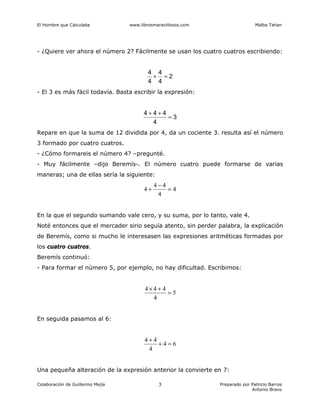 El Hombre que Calculaba www.librosmaravillosos.com Malba Tahan
Colaboración de Guillermo Mejía Preparado por Patricio Barros
Antonio Bravo
3
- ¿Quiere ver ahora el número 2? Fácilmente se usan los cuatro cuatros escribiendo:
2
4
4
4
4
=
+
- El 3 es más fácil todavía. Basta escribir la expresión:
3
4
4
4
4
=
+
+
Repare en que la suma de 12 dividida por 4, da un cociente 3. resulta así el número
3 formado por cuatro cuatros.
- ¿Cómo formareis el número 4? –pregunté.
- Muy fácilmente –dijo Beremís-. El número cuatro puede formarse de varias
maneras; una de ellas sería la siguiente:
4
4
4
4
4 =
−
+
En la que el segundo sumando vale cero, y su suma, por lo tanto, vale 4.
Noté entonces que el mercader sirio seguía atento, sin perder palabra, la explicación
de Beremís, como si mucho le interesasen las expresiones aritméticas formadas por
los cuatro cuatros.
Beremís continuó:
- Para formar el número 5, por ejemplo, no hay dificultad. Escribimos:
5
4
4
4
4
=
+
×
En seguida pasamos al 6:
6
4
4
4
4
=
+
+
Una pequeña alteración de la expresión anterior la convierte en 7:
 