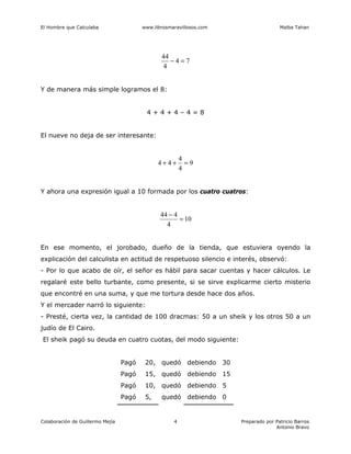 El Hombre que Calculaba www.librosmaravillosos.com Malba Tahan
Colaboración de Guillermo Mejía Preparado por Patricio Barros
Antonio Bravo
4
7
4
4
44
=
−
Y de manera más simple logramos el 8:
4 + 4 + 4 – 4 = 8
El nueve no deja de ser interesante:
9
4
4
4
4 =
+
+
Y ahora una expresión igual a 10 formada por los cuatro cuatros:
10
4
4
44
=
−
En ese momento, el jorobado, dueño de la tienda, que estuviera oyendo la
explicación del calculista en actitud de respetuoso silencio e interés, observó:
- Por lo que acabo de oír, el señor es hábil para sacar cuentas y hacer cálculos. Le
regalaré este bello turbante, como presente, si se sirve explicarme cierto misterio
que encontré en una suma, y que me tortura desde hace dos años.
Y el mercader narró lo siguiente:
- Presté, cierta vez, la cantidad de 100 dracmas: 50 a un sheik y los otros 50 a un
judío de El Cairo.
El sheik pagó su deuda en cuatro cuotas, del modo siguiente:
Pagó 20, quedó debiendo 30
Pagó 15, quedó debiendo 15
Pagó 10, quedó debiendo 5
Pagó 5, quedó debiendo 0
 