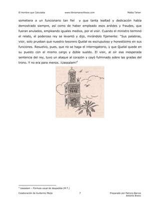 El Hombre que Calculaba www.librosmaravillosos.com Malba Tahan
Colaboración de Guillermo Mejía Preparado por Patricio Barros
Antonio Bravo
7
sometiera a un funcionario tan fiel y que tanta lealtad y dedicación había
demostrado siempre, así como de haber empleado esos ardides y fraudes, que
fueran anulados, empleando iguales medios, por el visir. Cuando el ministro terminó
el relato, el poderoso rey se levantó y dijo, mirándolo fijamente: “Sus palabras,
visir, solo prueban que nuestro tesorero Quelal es escrupuloso y honestísimo en sus
funciones. Resuelvo, pues, que no se haga el interrogatorio, y que Quelal quede en
su puesto con el mismo cargo y doble sueldo. El visir, al oír esa inesperada
sentencia del rey, tuvo un ataque al corazón y cayó fulminado sobre las gradas del
trono. Y no era para menos. ¡Uassalam!4
4
Uassalam – Fórmula usual de despedida (M.T.)
 