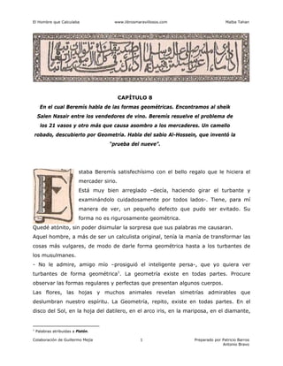 El Hombre que Calculaba www.librosmaravillosos.com Malba Tahan
Colaboración de Guillermo Mejía Preparado por Patricio Barros
Antonio Bravo
1
CAPÍTULO 8
En el cual Beremís habla de las formas geométricas. Encontramos al sheik
Salen Nasair entre los vendedores de vino. Beremís resuelve el problema de
los 21 vasos y otro más que causa asombro a los mercaderes. Un camello
robado, descubierto por Geometría. Habla del sabio Al-Hossein, que inventó la
“prueba del nueve”.
staba Beremís satisfechísimo con el bello regalo que le hiciera el
mercader sirio.
Está muy bien arreglado –decía, haciendo girar el turbante y
examinándolo cuidadosamente por todos lados-. Tiene, para mí
manera de ver, un pequeño defecto que pudo ser evitado. Su
forma no es rigurosamente geométrica.
Quedé atónito, sin poder disimular la sorpresa que sus palabras me causaran.
Aquel hombre, a más de ser un calculista original, tenía la manía de transformar las
cosas más vulgares, de modo de darle forma geométrica hasta a los turbantes de
los musulmanes.
- No le admire, amigo mío –prosiguió el inteligente persa-, que yo quiera ver
turbantes de forma geométrica1
. La geometría existe en todas partes. Procure
observar las formas regulares y perfectas que presentan algunos cuerpos.
Las flores, las hojas y muchos animales revelan simetrías admirables que
deslumbran nuestro espíritu. La Geometría, repito, existe en todas partes. En el
disco del Sol, en la hoja del datilero, en el arco iris, en la mariposa, en el diamante,
1
Palabras atribuidas a Platón.
 