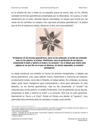 El Hombre que Calculaba www.librosmaravillosos.com Malba Tahan
Colaboración de Guillermo Mejía Preparado por Patricio Barros
Antonio Bravo
2
en la estrella de mar y hasta en un pequeño grano de arena. Hay, en fin, infinita
variedad de formas geométricas presentadas por la Naturaleza. Un cuervo, al volar
lentamente por el cielo, describe figuras admirables; la sangre que circula por las
venas de los camellos no escapa a los rigurosos principios geométricos2
; la piedra
que se tira al importuno chacal, dibuja en el aire una curva perfecta3
.
“El beduino ve las formas geométricas, pero no las entiende; el sunita las entiende
mas no las admira; el artista, finalmente, mira la perfección de las figuras,
comprende lo bello y admira el orden y la armonía”. En el dibujo que ilustra esta
página se ve una flor en la que se destaca, en forma impecable, la simetría
pentagonal.
La abeja construye sus alvéolos en forma de prismas hexagonales, y adopta esa
forma geométrica, creo, para obtener mayor rendimiento y economía de material.
La Geometría existe, como dijo el filósofo, en todas partes. Sin embargo, es preciso
saber verla, tener inteligencia para comprenderla y alma para admirarla. El rudo
beduino, ve las formas geométricas, mas no las comprende; el “sunita”4
las
entiende pero no las admira; el artista, finalmente, mira la perfección de las figuras,
comprende lo bello y admira el orden y la armonía. Dios fue un gran geómetra.
Geometrizó la Tierra y el Cielo5
. Existe en Persia una planta, el “saxahul”, muy
apreciada como alimento para los camellos y ovejas, cuya semilla…
2
El camello presenta una rareza. Es el único mamífero, que tiene los glóbulos de la sangre de forma elíptica. Los
naturalistas señalan esa forma como característica de las aves y los reptiles.
3
Esa curva es la parábola.
4
Sunita – Individuo de una de las sectas musulmanas. Adepto a la doctrina de “Sunnat” es, en general, contrario a
cualquier manifestación de arte (M. T.)
5
Frase de Platón.
 