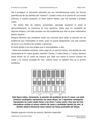 El Hombre que Calculaba www.librosmaravillosos.com Malba Tahan
Colaboración de Guillermo Mejía Preparado por Patricio Barros
Antonio Bravo
3
Iba a proseguir el elocuente calculista con sus consideraciones sobre las formas
geométricas de las semillas del “saxahul”, cuando vimos en la puerta de una tienda
próxima, a nuestro protector, el sheik Salerm Nasair, que nos llamaba a grandes
voces.
- Me siento feliz de haberlo encontrado, calculista (exclamó el sheik al
aproximársenos); su presencia es muy oportuna. Estoy aquí en compañía de
algunos amigos y me hallo azorado con dos problemas que sólo un gran matemático
podría resolver.
Aseguró Beremís que emplearía todos sus recursos para hallar la solución de los
problemas que interesaban al sheik, pues no quería desperdiciar una sola ocasión
de servir a un hombre tan amable y generoso.
El sheik señaló a los tres árabes que lo acompañaban y dijo:
- Estos tres hombres recibirán, como pago de un servicio hecho, una partida de vino
compuesta de 21 vasos iguales, estando 7 llenos, 7 medio llenos y 7 vacíos. Quieren
ahora dividir los 21 vasos de manera que cada uno reciba el mismo número de
vasos y la misma cantidad de vino. ¿Cómo hacer el reparto? Ese es el primer
problema.
Esta figura indica, claramente, la solución del problema de los 21 vasos. Los siete
primeros rectángulos representan los vasos llenos; los 7 siguientes rectángulos
representan los vasos medio llenos y los otros 7 vasos vacíos. Para que los tres
mercaderes reciban el mismo número de vasos y cantidades iguales de vino, la
división deberá efectuarse cómo indican las líneas punteadas del dibujo.
Pasados algunos minutos de silencio, Beremís respondió:
 