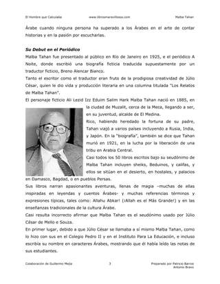 El Hombre que Calculaba www.librosmaravillosos.com Malba Tahan
Colaboración de Guillermo Mejía Preparado por Patricio Barros
Antonio Bravo
3
Árabe cuando ninguna persona ha superado a los Árabes en el arte de contar
historias y en la pasión por escucharlas.
Su Debut en el Periódico
Malba Tahan fue presentado al público en Río de Janeiro en 1925, e el periódico A
Noite, donde escribió una biografía ficticia traducida supuestamente por un
traductor ficticio, Breno Alencar Bianco.
Tanto el escritor como el traductor eran fruto de la prodigiosa creatividad de Júlio
César, quien le dio vida y producción literaria en una columna titulada "Los Relatos
de Malba Tahan".
El personaje ficticio Ali Lezid Izz Eduim Salim Hark Malba Tahan nació en 1885, en
la ciudad de Muzalit, cerca de la Meca, llegando a ser,
en su juventud, alcalde de El Medina.
Rico, habiendo heredado la fortuna de su padre,
Tahan viajó a varios países incluyendo a Rusia, India,
y Japón. En la “biografía”, también se dice que Tahan
murió en 1921, en la lucha por la liberación de una
tribu en Arabia Central.
Casi todos los 50 libros escritos bajo su seudónimo de
Malba Tahan incluyen sheiks, Beduinos, y califas, y
ellos se sitúan en el desierto, en hostales, y palacios
en Damasco, Bagdad, o en pueblos Persas.
Sus libros narran apasionantes aventuras, llenas de magia –muchas de ellas
inspiradas en leyendas y cuentos Árabes- y muchas referencias términos y
expresiones típicas, tales como: Allahu Abkar! (¡Allah es el Más Grande!) y en las
enseñanzas tradicionales de la cultura Árabe.
Casi resulta incorrecto afirmar que Malba Tahan es el seudónimo usado por Júlio
César de Mello e Souza.
En primer lugar, debido a que Júlio César se llamaba a sí mismo Malba Tahan, como
lo hizo con sus en el Colegio Pedro II y en el Instituto Para La Educación, e incluso
escribía su nombre en caracteres Árabes, mostrando que él había leído las notas de
sus estudiantes.
 