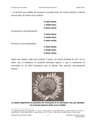 El Hombre que Calculaba www.librosmaravillosos.com Malba Tahan
Colaboración de Guillermo Mejía Preparado por Patricio Barros
Antonio Bravo
4
- La división que acabáis de proponer se puede hacer de varias maneras. Indicaré
una de ellas. El primer socio recibirá:
3 vasos llenos,
1 medio lleno,
3 vasos vacíos.
Al segundo le corresponderán:
2 vasos llenos,
3 medio lleno,
2 vasos vacíos.
Al tercero le corresponderán:
2 vasos llenos,
3 medio lleno,
2 vasos vacíos.
Según ese reparto, cada socio recibirá 7 vasos y la misma cantidad de vino. Ya ve,
sheik, que el problema no presenta dificultad alguna, y que si analizamos el
enunciado no es difícil demostrar que él admite otra solución rigurosamente
exacta6
.
6
La segunda solución es la siguiente: 1.er
socio: 3 vasos llenos, 1 vaso medio lleno y 3 vasos vacíos; al 2.o
socio: 3
vasos llenos, 1 vaso medio lleno y 3 vasos vacíos; y al 3.er
socio: 1 vaso lleno, 5 medio llenos y 1 vaso vacío.
La espiral logarítmica se presenta con frecuencia en la naturaleza. Así, por ejemplo,
en el girasol aparece dicha curva notable.
 
