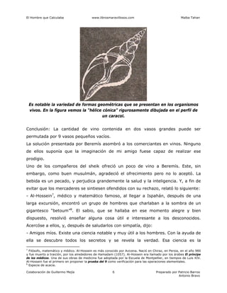 El Hombre que Calculaba www.librosmaravillosos.com Malba Tahan
Colaboración de Guillermo Mejía Preparado por Patricio Barros
Antonio Bravo
6
Conclusión: La cantidad de vino contenida en dos vasos grandes puede ser
permutada por 9 vasos pequeños vacíos.
La solución presentada por Beremís asombró a los comerciantes en vinos. Ninguno
de ellos suponía que la imaginación de mi amigo fuese capaz de realizar ese
prodigio.
Uno de los compañeros del sheik ofreció un poco de vino a Beremís. Este, sin
embargo, como buen musulmán, agradeció el ofrecimiento pero no lo aceptó. La
bebida es un pecado, y perjudica grandemente la salud y la inteligencia. Y, a fin de
evitar que los mercaderes se sintiesen ofendidos con su rechazo, relató lo siguiente:
- Al-Hossein7
, médico y matemático famoso, al llegar a Ispahán, después de una
larga excursión, encontró un grupo de hombres que charlaban a la sombra de un
gigantesco “betoum”8
. El sabio, que se hallaba en ese momento alegre y bien
dispuesto, resolvió enseñar alguna cosa útil e interesante a los desconocidos.
Acercóse a ellos, y, después de saludarlos con simpatía, dijo:
- Amigos míos. Existe una ciencia notable y muy útil a los hombres. Con la ayuda de
ella se descubre todos los secretos y se revela la verdad. Esa ciencia es la
7
Filósofo, matemático y médico. Al-Hossein es más conocido por Avicena. Nació en Chiraz, en Persia, en el año 980
y fue muerto a traición, por los alrededores de Hamadam (1057). Al-Hossein era llamado por los árabes El príncipe
de los médicos. Una de sus obras de medicina fue adoptada por la Escuela de Montpellier, en tiempos de Luis XIV.
Al-Hossein fue el primero en proponer la prueba del 9 como verificación para las operaciones elementales.
8
Especie de acacia.
Es notable la variedad de formas geométricas que se presentan en los organismos
vivos. En la figura vemos la “hélice cónica” rigurosamente dibujada en el perfil de
un caracol.
 