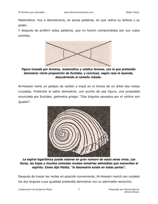 El Hombre que Calculaba www.librosmaravillosos.com Malba Tahan
Colaboración de Guillermo Mejía Preparado por Patricio Barros
Antonio Bravo
7
Matemática. Voy a demostraros, en pocas palabras, en que radica su belleza y su
poder.
Y después de proferir estas palabras, que no fueron comprendidas por sus rudos
oyentes,
Al-Hossein tomó un pedazo de carbón y trazó en el tronco de un árbol dos rectas
cruzadas. Pretendía el sabio demostrar, con auxilio de esa figura, una propiedad
enunciada por Euclides, geómetra griego: “Dos ángulos opuestos por el vértice son
iguales”.
Después de trazar las rectas en posición conveniente, Al-Hossein marcó con cuidado
los dos ángulos cuya igualdad pretendía demostrar con su admirable raciocinio.
Figura trazada por Avicena, matemático y médico famoso, con la que pretendía
demostrar cierta proposición de Euclides, y concluyó, según reza la leyenda,
descubriendo el camello robado.
La espiral logarítmica puede notarse en gran número de estos seres vivos. Las
flores, las hojas y muchos animales revelan simetrías admisibles que maravillan el
espíritu. Como dijo Platón, “la Geometría existe en todas partes”.
 