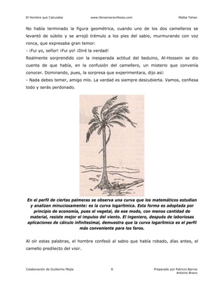 El Hombre que Calculaba www.librosmaravillosos.com Malba Tahan
Colaboración de Guillermo Mejía Preparado por Patricio Barros
Antonio Bravo
8
No había terminado la figura geométrica, cuando uno de los dos camelleros se
levantó de súbito y se arrojó trémulo a los pies del sabio, murmurando con voz
ronca, que expresaba gran temor:
- ¡Fui yo, señor! ¡Fui yo! ¡Diré la verdad!
Realmente sorprendido con la inesperada actitud del beduino, Al-Hossein se dio
cuenta de que había, en la confusión del camellero, un misterio que convenía
conocer. Dominando, pues, la sorpresa que experimentara, dijo así:
- Nada debes temer, amigo mío. La verdad es siempre descubierta. Vamos, confiesa
todo y serás perdonado.
Al oír estas palabras, el hombre confesó al sabio que había robado, días antes, el
camello predilecto del visir.
En el perfil de ciertas palmeras se observa una curva que los matemáticos estudian
y analizan minuciosamente: es la curva logarítmica. Esta forma es adoptada por
principio de economía, pues el vegetal, de ese modo, con menos cantidad de
material, resiste mejor el impulso del viento. El ingeniero, después de laboriosas
aplicaciones de cálculo infinitesimal, demuestra que la curva logarítmica es el perfil
más conveniente para los faros.
 