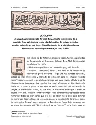 El Hombre que Calculaba www.librosmaravillosos.com Malba Tahan
Colaboración de Guillermo Mejía Preparado por Patricio Barros
Antonio Bravo
1
CAPÍTULO 9
En el cual recibimos la visita del sheik Iezid. Extraña consecuencia de la
previsión de un astrólogo. La mujer y la Matemática. Beremís es invitado a
enseñar Matemática a una joven. Situación singular de la misteriosa alumna.
Beremís habla de su antiguo maestro, el sabio No-Elin.
n el último día de Moharran, al caer la noche, fuimos sorprendidos
por la presencia, en la posada, del gran Iezid-Abul-Hamid, amigo
y confidente del califa.
- ¿Algún nuevo problema que resolver? – preguntó Beremís.
- ¡Adivinó!... –respondió Iezid- . Me hallo en la necesidad de
resolver un grave problema. Tengo una hija llamada Telassim1
,
dotada de gran inteligencia y marcada de inclinación para los estudios. Cuando
nació Telassim, consulté a un astrólogo famoso que sabía revelar el futuro por la
observación de las nubes y las estrellas. Ese mago afirmó que mi hija viviría feliz
hasta los 18 años; a partir de esa edad se vería amenazada por un cúmulo de
desgracias lamentables. Había, no obstante, un medio de evitar que la desdicha
cayese sobre ella. Telassim –añadió el mago- debía aprender las propiedades de los
números y todas las operaciones que con ellos se hacen. Ahora bien: para dominar
los números y hacer cálculos es necesario conocer la ciencia de Al-Carismi, es decir,
la Matemática. Resolví, pues, asegurar a Telassim un futuro feliz haciendo que
estudiase los misterios del Cálculo. Busqué varios “Ulemas”2
de la Corte, mas no
1
Telassim – Talismán.
2
Ulema – hombre dotado de gran cultura. Sabio.
 