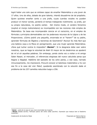 El Hombre que Calculaba www.librosmaravillosos.com Malba Tahan
Colaboración de Guillermo Mejía Preparado por Patricio Barros
Antonio Bravo
2
logré hallar uno solo que se sintiese capaz de enseñar Matemática a una joven de
17 años. Uno de ellos, dotado de gran talento, intentó disuadirme de tal propósito.
Quien quisiese enseñar canto a una jirafa, cuyas cuerdas vocales no pueden
producir el menor sonido, perdería el tiempo trabajando inútilmente. La jirafa, por
su propia naturaleza, no podría cantar. Del mismo modo, el cerebro femenino
(explicó el monje mahometano) es incompatible con las nociones más simples de
Matemática. Se basa esa incomparable ciencia en el raciocinio, en el empleo de
fórmulas y principios demostrables con los poderosos recursos de la Lógica y de las
Proporciones. ¿Cómo podrá una pequeña, encerrada en el “harem”3
de su padre,
aprender fórmulas de Álgebra y teoremas de Geometría? ¡Nunca! Es más fácil que
una ballena vaya a la Meca en peregrinación, que una mujer aprenda Matemática.
¿Para qué luchar contra lo imposible? ¡Mactub!4
. Si la desgracia debe caer sobre
nosotros, ¡que se haga la voluntad de Alah! El mayor de los desánimos se apoderó
de mí al oír aquellas palabras. Sin embargo, yendo cierta vez a visitar a mi amigo
Salen Nasair, el mercader, oí referencias elogiosas del nuevo calculista persa que
llegara a Bagdad. Hablóme del episodio de los ocho panes, y ese caso, narrado
minuciosamente, me impresionó. Procuré conocer al talentoso matemático y fui con
ese fin a la casa del visir Maluf, quedando asombrado con la solución dada al
problema de los 257 camellos reducidos luego a 256.
3
Harem – parte de la casa en que viven encerradas las mujeres.
4
Mactub (estaba escrito). Participio pasivo del verbo catab (escribir). Expresión que traduce bien el fatalismo
musulmán.
 