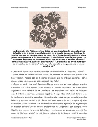 El Hombre que Calculaba www.librosmaravillosos.com Malba Tahan
Colaboración de Guillermo Mejía Preparado por Patricio Barros
Antonio Bravo
3
La Geometría, dijo Platón, existe en todas partes. En el disco del sol, en la forma
del datilero, en el arco iris, en el diamante, en la estrella de mar, en la tela de la
araña y hasta en un pequeño grano de arena. En la figura de arriba vemos la forma
perfecta que presenta la flor del maracuyá. Es admirable la simetría pentagonal con
que están dispuestos los elementos de esa flor. Llamamos la atención del lector
para una observación realmente extraordinaria: “Las simetrías de orden impar sólo
se encuentran en los seres dotados de vida. La materia inorgánica sólo presenta
simetría par”
El jefe Iezid, irguiendo la cabeza, miró fija y solemnemente al calculista, y añadió:
- ¿Será capaz, el hermano de los árabes, de enseñar los artificios del cálculo a mi
hija Telassim? Pagaré por las lecciones el precio que me indique, pudiendo, como
ahora, seguir en el cargo de secretario del visir Maluf.
- ¡Generoso sheik! –exclamó Beremís-. No encuentro motivo para rechazar vuestra
invitación. En pocos meses podré enseñar a vuestra hija todas las operaciones
algebraicas y el secreto de la Geometría. Se equivocan dos veces los filósofos
cuando intentan medir con unidades negativas la capacidad intelectual de la mujer.
La inteligencia femenina, cuando es bien orientada, puede acoger perfectamente las
bellezas y secretos de la ciencia. Tarea fácil sería desmentir los conceptos injustos
formulados por el sacerdote. Los historiadores citan varios ejemplos de mujeres que
se hicieron célebres por su cultura matemática. En Alejandría, por ejemplo, vivió
Hipatia, que enseñó la ciencia del cálculo a centenares de personas, comentó las
obras de Diofanto, analizó los dificilísimos trabajos de Apolonio y rectificó todas las
 