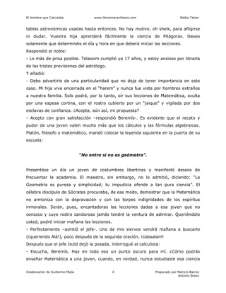 El Hombre que Calculaba www.librosmaravillosos.com Malba Tahan
Colaboración de Guillermo Mejía Preparado por Patricio Barros
Antonio Bravo
4
tablas astronómicas usadas hasta entonces. No hay motivo, oh sheik, para afligirse
ni dudar. Vuestra hija aprenderá fácilmente la ciencia de Pitágoras. Deseo
solamente que determinéis el día y hora en que deberá iniciar las lecciones.
Respondió el noble:
- Lo más de prisa posible. Telassim cumplió ya 17 años, y estoy ansioso por librarla
de las tristes previsiones del astrólogo.
Y añadió:
- Debo advertirlo de una particularidad que no deja de tener importancia en este
caso. Mi hija vive encerrada en el “harem” y nunca fue vista por hombres extraños
a nuestra familia. Solo podrá, por lo tanto, oír sus lecciones de Matemática, oculta
por una espesa cortina, con el rostro cubierto por un “jaique” y vigilada por dos
esclavas de confianza. ¿Acepta, aún así, mi propuesta?
- Acepto con gran satisfacción –respondió Beremís-. Es evidente que el recato y
pudor de una joven valen mucho más que los cálculos y las fórmulas algebraicas.
Platón, filósofo y matemático, mandó colocar la leyenda siguiente en la puerta de su
escuela:
“No entre si no es geómetra”.
Presentóse un día un joven de costumbres libertinas y manifestó deseos de
frecuentar la academia. El maestro, sin embargo, no lo admitió, diciendo: “La
Geometría es pureza y simplicidad; tu impudicia ofende a tan pura ciencia”. El
célebre discípulo de Sócrates procuraba, de ese modo, demostrar que la Matemática
no armoniza con la depravación y con las torpes indignidades de los espíritus
inmorales. Serán, pues, encantadoras las lecciones dadas a esa joven que no
conozco y cuyo rostro candoroso jamás tendré la ventura de admirar. Queriéndolo
usted, podré iniciar mañana las lecciones.
- Perfectamente –asintió el jefe-. Uno de mis siervos vendrá mañana a buscarlo
(¡queriendo Alá!), poco después de la segunda oración. ¡Uassalam!
Después que el jefe Iezid dejó la posada, interrogué al calculista:
- Escucha, Beremís. Hay en todo eso un punto oscuro para mí. ¿Cómo podrás
enseñar Matemática a una joven, cuando, en verdad, nunca estudiaste esa ciencia
 