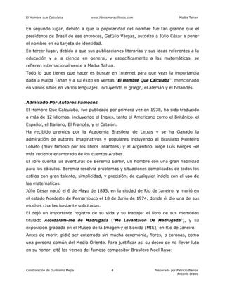 El Hombre que Calculaba www.librosmaravillosos.com Malba Tahan
Colaboración de Guillermo Mejía Preparado por Patricio Barros
Antonio Bravo
4
En segundo lugar, debido a que la popularidad del nombre fue tan grande que el
presidente de Brasil de ese entonces, Getúlio Vargas, autorizó a Júlio César a poner
el nombre en su tarjeta de identidad.
En tercer lugar, debido a que sus publicaciones literarias y sus ideas referentes a la
educación y a la ciencia en general, y específicamente a las matemáticas, se
refieren internacionalmente a Malba Tahan.
Todo lo que tienes que hacer es buscar en Internet para que veas la importancia
dada a Malba Tahan y a su éxito en ventas "El Hombre Que Calculaba", mencionado
en varios sitios en varios lenguajes, incluyendo el griego, el alemán y el holandés.
Admirado Por Autores Famosos
El Hombre Que Calculaba, fue publicado por primera vez en 1938, ha sido traducido
a más de 12 idiomas, incluyendo el Inglés, tanto el Americano como el Británico, el
Español, el Italiano, El Francés, y el Catalán.
Ha recibido premios por la Academia Brasilera de Letras y se ha Ganado la
admiración de autores imaginativos y populares incluyendo al Brasilero Monteiro
Lobato (muy famoso por los libros infantiles) y al Argentino Jorge Luís Borges –el
más reciente enamorado de los cuentos Árabes.
El libro cuenta las aventuras de Beremiz Samir, un hombre con una gran habilidad
para los cálculos. Beremiz resolvía problemas y situaciones complicadas de todos los
estilos con gran talento, simplicidad, y precisión, de cualquier índole con el uso de
las matemáticas.
Júlio César nació el 6 de Mayo de 1895, en la ciudad de Río de Janeiro, y murió en
el estado Nordeste de Pernambuco el 18 de Junio de 1974, donde él dio una de sus
muchas charlas bastante solicitadas.
El dejó un importante registro de su vida y su trabajo: el libro de sus memorias
titulado Acordaram-me de Madrugada (“Me Levantaron De Madrugada”), y su
exposición grabada en el Museo de la Imagen y el Sonido (MIS), en Río de Janeiro.
Antes de morir, pidió ser enterrado sin mucha ceremonia, flores, o coronas, como
una persona común del Medio Oriente. Para justificar así su deseo de no llevar luto
en su honor, citó los versos del famoso compositor Brasilero Noel Rosa:
 