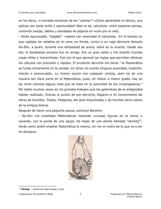 El Hombre que Calculaba www.librosmaravillosos.com Malba Tahan
Colaboración de Guillermo Mejía Preparado por Patricio Barros
Antonio Bravo
5
en los libros, ni tomaste lecciones de los “ulemas”? ¿Cómo aprendiste el cálculo, que
aplicas con tanto brillo y oportunidad? Bien lo sé, calculista: entre pastores persas,
contando ovejas, dátiles y bandadas de pájaros en vuelo por el cielo.
- Estás equivocado, “bagdalí” –replicó con serenidad el calculista-. En el tiempo en
que vigilaba los rebaños de mi amo, en Persia, conocí a un viejo derviche llamado
No-Elin, a quien, durante una tempestad de arena, salvé de la muerte. Desde ese
día, el bondadoso anciano fue mi amigo. Era un gran sabio y me enseñó muchas
cosas útiles y maravillosas. Fue con él que aprendí las reglas que permiten efectuar
los cálculos con precisión y rapidez. El prudente derviche me decía: “la Matemática
se funda únicamente en la verdad, sin tener en cuenta ninguna autoridad, tradición,
interés o preconcepto. Lo mismo ocurre con cualquier ciencia, pero no de una
manera tan clara como en la Matemática, pues, en mayor o menor grado, hay en
las otras ciencias alguna cosa que se basa en la autoridad de los investigadores.”
Me habló muchas veces de los grandes trabajos que los geómetras de la antigüedad
habían realizado. Gracias al auxilio de ese derviche, llegaron a mi conocimiento las
obras de Euclides, Thales, Pitágoras, del gran Arquímedes y de muchos otros sabios
de la antigua Grecia.
Después de hacer una pequeña pausa, concluyó Beremís:
- No-Elin me enseñaba Matemáticas haciendo curiosas figuras en la arena o
rayando, con la punta de una aguja, las hojas de una planta llamada “idomeg”5
.
Verás como podré enseñar Matemática lo mismo, sin ver el rostro de la que va a ser
mi discípula.
5
“Idomeg” – planta de hojas largas y lisas.
 