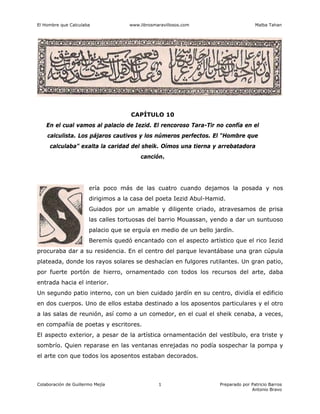El Hombre que Calculaba www.librosmaravillosos.com Malba Tahan
Colaboración de Guillermo Mejía Preparado por Patricio Barros
Antonio Bravo
1
CAPÍTULO 10
En el cual vamos al palacio de Iezid. El rencoroso Tara-Tir no confía en el
calculista. Los pájaros cautivos y los números perfectos. El “Hombre que
calculaba” exalta la caridad del sheik. Oímos una tierna y arrebatadora
canción.
ería poco más de las cuatro cuando dejamos la posada y nos
dirigimos a la casa del poeta Iezid Abul-Hamid.
Guiados por un amable y diligente criado, atravesamos de prisa
las calles tortuosas del barrio Mouassan, yendo a dar un suntuoso
palacio que se erguía en medio de un bello jardín.
Beremís quedó encantado con el aspecto artístico que el rico Iezid
procuraba dar a su residencia. En el centro del parque levantábase una gran cúpula
plateada, donde los rayos solares se deshacían en fulgores rutilantes. Un gran patio,
por fuerte portón de hierro, ornamentado con todos los recursos del arte, daba
entrada hacia el interior.
Un segundo patio interno, con un bien cuidado jardín en su centro, dividía el edificio
en dos cuerpos. Uno de ellos estaba destinado a los aposentos particulares y el otro
a las salas de reunión, así como a un comedor, en el cual el sheik cenaba, a veces,
en compañía de poetas y escritores.
El aspecto exterior, a pesar de la artística ornamentación del vestíbulo, era triste y
sombrío. Quien reparase en las ventanas enrejadas no podía sospechar la pompa y
el arte con que todos los aposentos estaban decorados.
 