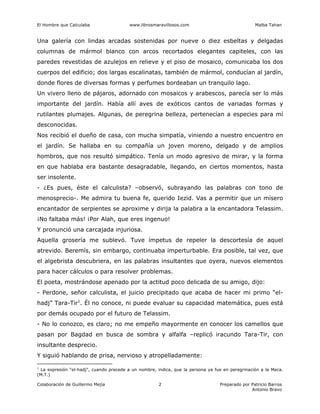 El Hombre que Calculaba www.librosmaravillosos.com Malba Tahan
Colaboración de Guillermo Mejía Preparado por Patricio Barros
Antonio Bravo
2
Una galería con lindas arcadas sostenidas por nueve o diez esbeltas y delgadas
columnas de mármol blanco con arcos recortados elegantes capiteles, con las
paredes revestidas de azulejos en relieve y el piso de mosaico, comunicaba los dos
cuerpos del edificio; dos largas escalinatas, también de mármol, conducían al jardín,
donde flores de diversas formas y perfumes bordeaban un tranquilo lago.
Un vivero lleno de pájaros, adornado con mosaicos y arabescos, parecía ser lo más
importante del jardín. Había allí aves de exóticos cantos de variadas formas y
rutilantes plumajes. Algunas, de peregrina belleza, pertenecían a especies para mí
desconocidas.
Nos recibió el dueño de casa, con mucha simpatía, viniendo a nuestro encuentro en
el jardín. Se hallaba en su compañía un joven moreno, delgado y de amplios
hombros, que nos resultó simpático. Tenía un modo agresivo de mirar, y la forma
en que hablaba era bastante desagradable, llegando, en ciertos momentos, hasta
ser insolente.
- ¿Es pues, éste el calculista? –observó, subrayando las palabras con tono de
menosprecio-. Me admira tu buena fe, querido Iezid. Vas a permitir que un mísero
encantador de serpientes se aproxime y dirija la palabra a la encantadora Telassim.
¡No faltaba más! ¡Por Alah, que eres ingenuo!
Y pronunció una carcajada injuriosa.
Aquella grosería me sublevó. Tuve ímpetus de repeler la descortesía de aquel
atrevido. Beremís, sin embargo, continuaba imperturbable. Era posible, tal vez, que
el algebrista descubriera, en las palabras insultantes que oyera, nuevos elementos
para hacer cálculos o para resolver problemas.
El poeta, mostrándose apenado por la actitud poco delicada de su amigo, dijo:
- Perdone, señor calculista, el juicio precipitado que acaba de hacer mi primo “el-
hadj” Tara-Tir1
. Él no conoce, ni puede evaluar su capacidad matemática, pues está
por demás ocupado por el futuro de Telassim.
- No lo conozco, es claro; no me empeño mayormente en conocer los camellos que
pasan por Bagdad en busca de sombra y alfalfa –replicó iracundo Tara-Tir, con
insultante desprecio.
Y siguió hablando de prisa, nervioso y atropelladamente:
1
La expresión “el-hadj”, cuando precede a un nombre, indica, que la persona ya fue en peregrinación a la Meca.
(M.T.)
 