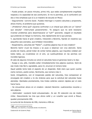 El Hombre que Calculaba www.librosmaravillosos.com Malba Tahan
Colaboración de Guillermo Mejía Preparado por Patricio Barros
Antonio Bravo
3
- Puedo probar, en pocos minutos, primo mío, que estás completamente engañado
respecto a la capacidad de ese aventurero. Si me lo permites, yo lo confundiré con
dos o tres simplezas que oí a un maestro de escuela en Mosul.
- Seguramente –convino Iezid-. Puedes interrogar a nuestro calculista y proponerle,
ahora mismo, el problema que quisieras.
- ¿Problema? ¿Para qué? ¿Quieres confrontar a un chacal que aúlla con un “ulema”
que estudia? –interrumpió groseramente-. Te aseguro que no será necesario
inventar problemas para desenmascarar al “sufi”2
ignorante. Llegaré al resultado
que pretendo sin fatigar la memoria, más rápidamente de lo que piensas.
Y, apuntando hacia el gran criadero, interpretó a Beremís, fijando en nosotros sus
pequeños ojos acerados, que brillaban inexorables:
- Respóndame, calculista del “Patito”3
, ¿cuántos pájaros hay en ese criadero?
Beremís Samir cruzó los brazos y se puso a observar con viva atención. Sería
prueba de insana, pensé tratar de contar tantos pájaros, que inquietos volaban por
todos lados, ya cruzándose en el aire, ya sustituyéndose en las perchas con
increíble ligereza.
Al cabo de algunos minutos se volvió el calculista hacia el generoso Iezid y le dijo:
- Ruego a vos, jefe, mandéis soltar inmediatamente tres pájaros cautivos. Será de
ese modo más fácil y agradable, para mí, enunciar el número total.
Aquel pedido tenía todo el aspecto de un disparate. Está claro que quien cuenta
cierto número, podrá contar, fácilmente, ese número más 3.
Iezid, intrigadísimo, con el inesperado pedido del calculista, hizo comparecer al
encargado del criadero y le dio órdenes para que la solicitud del calculista fuese
atendida: libertados prontamente, tres lindos colibríes volaron rápidos por el cielo
hacia fuera.
- Se encuentran ahora en el criadero –declaró Beremís- cuatrocientos noventa y
seis pájaros.
- ¡Admirable! –exclamó Iezid entusiasmado-. Es así. Mi colección era de medio
millar. Descontando los tres que ahora solté y un ruiseñor que envié a Mosul,
quedan precisamente 496.
La suma de los divisores de 496, menores a 496 es:
2
Sufi – secta musulmana de Persia.
3
Referíase, con escarnio, a la posada donde vivía Beremís.
 