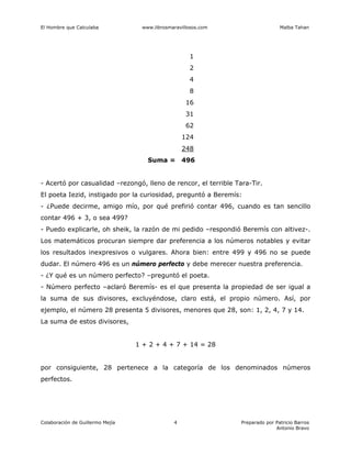 El Hombre que Calculaba www.librosmaravillosos.com Malba Tahan
Colaboración de Guillermo Mejía Preparado por Patricio Barros
Antonio Bravo
4
1
2
4
8
16
31
62
124
248
Suma = 496
- Acertó por casualidad –rezongó, lleno de rencor, el terrible Tara-Tir.
El poeta Iezid, instigado por la curiosidad, preguntó a Beremís:
- ¿Puede decirme, amigo mío, por qué prefirió contar 496, cuando es tan sencillo
contar 496 + 3, o sea 499?
- Puedo explicarle, oh sheik, la razón de mi pedido –respondió Beremís con altivez-.
Los matemáticos procuran siempre dar preferencia a los números notables y evitar
los resultados inexpresivos o vulgares. Ahora bien: entre 499 y 496 no se puede
dudar. El número 496 es un número perfecto y debe merecer nuestra preferencia.
- ¿Y qué es un número perfecto? –preguntó el poeta.
- Número perfecto –aclaró Beremís- es el que presenta la propiedad de ser igual a
la suma de sus divisores, excluyéndose, claro está, el propio número. Así, por
ejemplo, el número 28 presenta 5 divisores, menores que 28, son: 1, 2, 4, 7 y 14.
La suma de estos divisores,
1 + 2 + 4 + 7 + 14 = 28
por consiguiente, 28 pertenece a la categoría de los denominados números
perfectos.
 