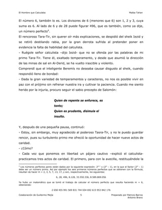 El Hombre que Calculaba Malba Tahan
Colaboración de Guillermo Mejía Preparado por Patricio Barros
Antonio Bravo
5
El número 6, también lo es. Los divisores de 6 (menores que 6) son 1, 2 y 3, cuya
suma es 6. Al lado de 6 y de 28 puede figurar 496, que es también, como ya dije,
un número perfecto4
.
El rencoroso Tara-Tir, sin querer oír más explicaciones, se despidió del sheik Iezid y
se retiró destilando rabia, por la gran derrota sufrida al pretender poner en
evidencia la falta de habilidad del calculista.
- Ruégole señor calculista –dijo Iezid- que no se ofenda por las palabras de mi
primo Tara-Tir. Tiene él, exaltado temperamento, y desde que asumió la dirección
de las minas de sal en Al-Derid, se ha vuelto irascible y violento.
Comprendí que el inteligente Beremís no deseaba causar disgusto al sheik, cuando
respondió lleno de bondad:
- Dada la gran variedad de temperamentos y caracteres, no nos es posible vivir en
paz con el prójimo sin refrenar nuestra ira y cultivar la paciencia. Cuando me siento
herido por la injuria, procuro seguir el sabio precepto de Salomón:
Quien de repente se enfurece, es
tonto;
Quien es prudente, disimula el
insulto.
Y, después de una pequeña pausa, continuó:
- Estoy, sin embargo, muy agradecido al poderoso Tasra-Tir, y no le puedo guardar
rencor, pues su turbulento primo me ofreció la oportunidad de hacer nueve actos de
caridad.
- ¿Cómo?
- Cada vez que ponemos en libertad un pájaro cautivo –explicó el calculista-
practicamos tres actos de caridad. El primero, para con la avecilla, restituyéndole la
4
Los números perfectos pares están dados por la siguiente expresión: 2m-1
x (2m
- 1), en la que el factor (2m
- 1)
debe ser un número primo. Así por ejemplo los seis primeros números perfectos que se obtienen con la fórmula,
resultan de hacer m = 2, 3, 5, 7, 13, 17, y son, respectivamente, los siguientes:
6, 28, 496, 8.128, 33.550.336, 8.589.869.056
Ya hubo un matemático que se tomó el trabajo de calcular el número perfecto que resulta haciendo m = 6,
obteniendo:
2 658 455 991 569 831 744 654 692 615 953 842 176
 