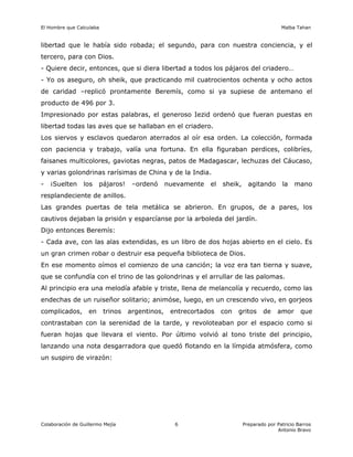 El Hombre que Calculaba Malba Tahan
Colaboración de Guillermo Mejía Preparado por Patricio Barros
Antonio Bravo
6
libertad que le había sido robada; el segundo, para con nuestra conciencia, y el
tercero, para con Dios.
- Quiere decir, entonces, que si diera libertad a todos los pájaros del criadero…
- Yo os aseguro, oh sheik, que practicando mil cuatrocientos ochenta y ocho actos
de caridad –replicó prontamente Beremís, como si ya supiese de antemano el
producto de 496 por 3.
Impresionado por estas palabras, el generoso Iezid ordenó que fueran puestas en
libertad todas las aves que se hallaban en el criadero.
Los siervos y esclavos quedaron aterrados al oír esa orden. La colección, formada
con paciencia y trabajo, valía una fortuna. En ella figuraban perdices, colibríes,
faisanes multicolores, gaviotas negras, patos de Madagascar, lechuzas del Cáucaso,
y varias golondrinas rarísimas de China y de la India.
- ¡Suelten los pájaros! –ordenó nuevamente el sheik, agitando la mano
resplandeciente de anillos.
Las grandes puertas de tela metálica se abrieron. En grupos, de a pares, los
cautivos dejaban la prisión y esparcíanse por la arboleda del jardín.
Dijo entonces Beremís:
- Cada ave, con las alas extendidas, es un libro de dos hojas abierto en el cielo. Es
un gran crimen robar o destruir esa pequeña biblioteca de Dios.
En ese momento oímos el comienzo de una canción; la voz era tan tierna y suave,
que se confundía con el trino de las golondrinas y el arrullar de las palomas.
Al principio era una melodía afable y triste, llena de melancolía y recuerdo, como las
endechas de un ruiseñor solitario; animóse, luego, en un crescendo vivo, en gorjeos
complicados, en trinos argentinos, entrecortados con gritos de amor que
contrastaban con la serenidad de la tarde, y revoloteaban por el espacio como si
fueran hojas que llevara el viento. Por último volvió al tono triste del principio,
lanzando una nota desgarradora que quedó flotando en la límpida atmósfera, como
un suspiro de virazón:
 