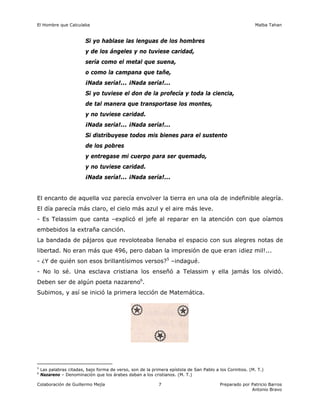 El Hombre que Calculaba Malba Tahan
Colaboración de Guillermo Mejía Preparado por Patricio Barros
Antonio Bravo
7
Si yo hablase las lenguas de los hombres
y de los ángeles y no tuviese caridad,
sería como el metal que suena,
o como la campana que tañe,
¡Nada sería!... ¡Nada sería!...
Si yo tuviese el don de la profecía y toda la ciencia,
de tal manera que transportase los montes,
y no tuviese caridad.
¡Nada sería!... ¡Nada sería!...
Si distribuyese todos mis bienes para el sustento
de los pobres
y entregase mi cuerpo para ser quemado,
y no tuviese caridad.
¡Nada sería!... ¡Nada sería!...
El encanto de aquella voz parecía envolver la tierra en una ola de indefinible alegría.
El día parecía más claro, el cielo más azul y el aire más leve.
- Es Telassim que canta –explicó el jefe al reparar en la atención con que oíamos
embebidos la extraña canción.
La bandada de pájaros que revoloteaba llenaba el espacio con sus alegres notas de
libertad. No eran más que 496, pero daban la impresión de que eran ¡diez mil!...
- ¿Y de quién son esos brillantísimos versos?5
–indagué.
- No lo sé. Una esclava cristiana los enseñó a Telassim y ella jamás los olvidó.
Deben ser de algún poeta nazareno6
.
Subimos, y así se inició la primera lección de Matemática.
5
Las palabras citadas, bajo forma de verso, son de la primera epístola de San Pablo a los Corintios. (M. T.)
6
Nazareno – Denominación que los árabes daban a los cristianos. (M. T.)
 