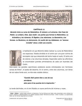 El Hombre que Calculaba www.librosmaravillosos.com Malba Tahan
Colaboración de Guillermo Mejía Preparado por Patricio Barros
Antonio Bravo
1
CAPÍTULO 11
Beremís inicia su curso de Matemática. El número y el universo. Una frase de
Platón. La unidad y Dios. Que medir. Las partes que forman la Matemática. La
Aritmética y los números. El Álgebra y las relaciones. La Geometría y las
formas. La Mecánica y la Astronomía. Un sueño del rey Aldebazan. La “alumna
invisible” eleva a Alah una oración.
a habitación en que Beremís debía realizar su curso de Matemática
era espaciosa. Estaba dividida en el centro por una gran cortina de
terciopelo rojo que descendía del techo hasta el suelo. El techo era
de colores y las columnas doradas. Esparcidos sobre las alfombras
se encontraban grandes almohadones de seda con leyendas del
Corán.
Adornaban las paredes caprichosos arabescos azules entrelazados con hermosos
versos de Antar1
, el poeta del desierto. En el centro, entre dos columnas, con letras
de oro sobre fondo azul, se leía este notable dístico:
“Cuando Alah quiere bien a uno de sus
servidores
abre para él las puertas de la inspiración.”
La tarde declinaba; en el aire flotaba un suave perfume de incienso y rosas.
1
Antar o Antara – poeta árabe anterior al Islamismo. Se hizo famoso por haber sido presentado como símbolo de
coraje, audacia y caballerosidad en la célebre epopeya árabe “Romance de Antar”. Antar el poeta y su apasionada
Abla, son los héroes legendarios de Arabia.
 
