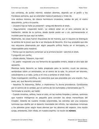 El Hombre que Calculaba www.librosmaravillosos.com Malba Tahan
Colaboración de Guillermo Mejía Preparado por Patricio Barros
Antonio Bravo
2
Las ventanas, de pulido mármol, estaban abiertas, dejando ver el jardín y los
frondosos pomares, que se extendían hasta el parduzco y triste río.
Una esclava morena, de clásica hermosura circasiana, estaba de pié, el rostro
descubierto, junto a la puerta.
- ¿Vuestra hija se halla ya presente? –preguntó Beremís al sheik.
- Seguramente -respondió Iezid-. Le ordené estar en el otro extremo de la
habitación, detrás de la cortina, desde donde podrá ver y oír, permaneciendo sí
invisible para los que aquí se hallen.
Realmente, las cosas fueron dispuestas de tal manera, que ni siquiera se distinguía
la sombra de la joven que iba a ser discípula de Beremís. Era muy probable que ella
nos estuviera observando por algún pequeño orificio hecho en el terciopelo, e
imperceptible para nosotros.
- Pienso que es oportuno comenzar ya la primera lección –advirtió el sheik.
Y preguntó con cariño:
- ¿Estás atenta, Telassim, hija mía?
- Sí, padre -respondió una voz femenina de agradable timbre, desde el otro lado del
aposento.
Mientras tanto Beremís se había preparado para la lección; cruzó las piernas,
sentándose sobre un almohadón, en el centro de la sala. Yo procuré ser discreto,
colocándome a un lado; junto a mí vino a sentarse el sheik Iezid.
Toda investigación científica, es costumbre que sea precedida por una oración. Fue,
pues, así, que Beremís comenzó:
- Nosotros Te Adoramos, Señor, e imploramos Tu divina providencia. Condúcenos
por el camino de la verdad; por el camino de los iluminados y bienamados por Ti.
Terminada la oración, así habló:
- Cuando miramos, señora, hacia el cielo, en las noches límpidas y calmas, sentimos
que nuestra inteligencia es pequeña para concebir las obras maravillosas del
Creador. Delante de nuestra mirada sorprendida, las estrellas son una caravana
luminosa que desfila por el desierto insondable del infinito; las nebulosas inmensas
y los planetas giran según leyes eternas por los abismos del espacio. Una noción
surge, entretanto, bien nítida, en nuestro espíritu: la noción de número.
 
