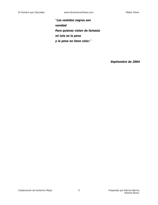 El Hombre que Calculaba www.librosmaravillosos.com Malba Tahan
Colaboración de Guillermo Mejía Preparado por Patricio Barros
Antonio Bravo
5
"Los vestidos negros son
vanidad
Para quienes visten de fantasía
mi luto es la pena
y la pena no tiene color."
Septiembre de 2004
 