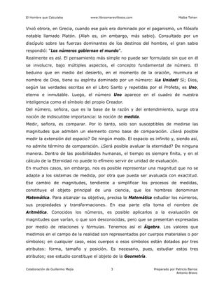 El Hombre que Calculaba www.librosmaravillosos.com Malba Tahan
Colaboración de Guillermo Mejía Preparado por Patricio Barros
Antonio Bravo
3
Vivió otrora, en Grecia, cuando ese país era dominado por el paganismo, un filósofo
notable llamado Platón. (Alah es, sin embargo, más sabio). Consultado por un
discípulo sobre las fuerzas dominantes de los destinos del hombre, el gran sabio
respondió: “Los números gobiernan el mundo”.
Realmente es así. El pensamiento más simple no puede ser formulado sin que en él
se involucre, bajo múltiples aspectos, el concepto fundamental de número. El
beduino que en medio del desierto, en el momento de la oración, murmura el
nombre de Dios, tiene su espíritu dominado por un número: ¡La Unidad! Sí; Dios,
según las verdades escritas en el Libro Santo y repetidas por el Profeta, es Uno,
eterno e inmutable. Luego, el número Uno aparece en el cuadro de nuestra
inteligencia como el símbolo del propio Creador.
Del número, señora, que es la base de la razón y del entendimiento, surge otra
noción de indiscutible importancia: la noción de medida.
Medir, señora, es comparar. Por lo tanto, solo son susceptibles de medirse las
magnitudes que admiten un elemento como base de comparación. ¿Será posible
medir la extensión del espacio? De ningún modo. El espacio es infinito y, siendo así,
no admite término de comparación. ¿Será posible avaluar la eternidad? De ninguna
manera. Dentro de las posibilidades humanas, el tiempo es siempre finito, y en el
cálculo de la Eternidad no puede lo efímero servir de unidad de evaluación.
En muchos casos, sin embargo, nos es posible representar una magnitud que no se
adapte a los sistemas de medida, por otra que pueda ser avaluada con exactitud.
Ese cambio de magnitudes, tendiente a simplificar los procesos de medidas,
constituye el objeto principal de una ciencia, que los hombres denominan
Matemática. Para alcanzar su objetivo, precisa la Matemática estudiar los números,
sus propiedades y transformaciones. En esa parte ella toma el nombre de
Aritmética. Conocidos los números, es posible aplicarlos a la evaluación de
magnitudes que varían, o que son desconocidas, pero que se presentan expresadas
por medio de relaciones y fórmulas. Tenemos así el Álgebra. Los valores que
medimos en el campo de la realidad son representados por cuerpos materiales o por
símbolos; en cualquier caso, esos cuerpos o esos símbolos están dotados por tres
atributos: forma, tamaño y posición. Es necesario, pues, estudiar estos tres
atributos; ese estudio constituye el objeto de la Geometría.
 