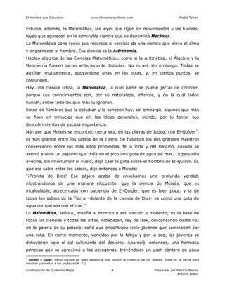 El Hombre que Calculaba www.librosmaravillosos.com Malba Tahan
Colaboración de Guillermo Mejía Preparado por Patricio Barros
Antonio Bravo
4
Estudia, además, la Matemática, las leyes que rigen los movimientos y las fuerzas,
leyes que aparecen en la admirable ciencia que se denomina Mecánica.
La Matemática pone todos sus recursos al servicio de una ciencia que eleva el alma
y engrandece al hombre. Esa ciencia es la Astronomía.
Hablan algunos de las Ciencias Matemáticas, como si la Aritmética, el Álgebra y la
Geometría fuesen partes enteramente distintas. No es así, sin embargo. Todas se
auxilian mutuamente, apoyándose unas en las otras, y, en ciertos puntos, se
confunden.
Hay una ciencia única, la Matemática, la cual nadie se puede jactar de conocer,
porque sus conocimientos son, por su naturaleza, infinitos, y de la cual todos
hablan, sobre todo los que más la ignoran.
Entre los hombres que la estudian y la conocen hay, sin embargo, algunos que más
se fijan en minucias que en las ideas generales, siendo, por lo tanto, sus
descubrimientos de escasa importancia.
Nárrase que Moisés se encontró, cierta vez, en las playas de Judea, con El-Quíder2
,
el más grande entre los sabios de la Tierra. Se hallaban los dos grandes Maestros
conversando sobre los más altos problemas de la Vida y del Destino, cuando se
acercó a ellos un pajarito que traía en el pico una gota de agua de mar. La pequeña
avecilla, sin interrumpir el vuelo, dejó caer la gota sobre el hombro de El-Quíder. Él,
que era sabio entre los sabios, dijo entonces a Moisés:
“¡Profeta de Dios! Ese pájaro acaba de enseñarnos una profunda verdad,
mostrándonos de una manera elocuente, que la ciencia de Moisés, que es
incalculable, acrecentada con paciencia de El-Quíder, que es bien poca, y la de
todos los sabios de la Tierra –delante de la ciencia de Dios- es como una gota de
agua comparada con el mar.”
La Matemática, señora, enseña al hombre a ser sencillo y modesto; es la base de
todas las ciencias y todas las artes. Aldebazan, rey de Irak, descansando cierta vez
en la galería de su palacio, soñó que encontraba siete jóvenes que caminaban por
una ruta. En cierto momento, vencidas por la fatiga y por la sed, las jóvenes se
detuvieron bajo el sol calcinante del desierto. Apareció, entonces, una hermosa
princesa que se aproximó a las peregrinas, trayéndoles un gran cántaro de agua
2
Quíder o Quidr, genio dotado de gran sabiduría que, según la creencia de los árabes, vivía en la tierra para
enseñar y orientar a los profetas (M. T.)
 