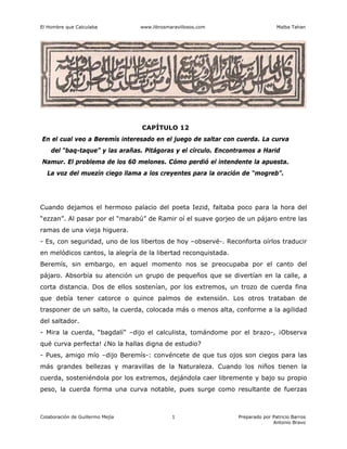 El Hombre que Calculaba www.librosmaravillosos.com Malba Tahan
Colaboración de Guillermo Mejía Preparado por Patricio Barros
Antonio Bravo
1
CAPÍTULO 12
En el cual veo a Beremís interesado en el juego de saltar con cuerda. La curva
del “baq-taque” y las arañas. Pitágoras y el círculo. Encontramos a Harid
Namur. El problema de los 60 melones. Cómo perdió el intendente la apuesta.
La voz del muezín ciego llama a los creyentes para la oración de “mogreb”.
Cuando dejamos el hermoso palacio del poeta Iezid, faltaba poco para la hora del
“ezzan”. Al pasar por el “marabú” de Ramir oí el suave gorjeo de un pájaro entre las
ramas de una vieja higuera.
- Es, con seguridad, uno de los libertos de hoy –observé-. Reconforta oírlos traducir
en melódicos cantos, la alegría de la libertad reconquistada.
Beremís, sin embargo, en aquel momento nos se preocupaba por el canto del
pájaro. Absorbía su atención un grupo de pequeños que se divertían en la calle, a
corta distancia. Dos de ellos sostenían, por los extremos, un trozo de cuerda fina
que debía tener catorce o quince palmos de extensión. Los otros trataban de
trasponer de un salto, la cuerda, colocada más o menos alta, conforme a la agilidad
del saltador.
- Mira la cuerda, “bagdalí” –dijo el calculista, tomándome por el brazo-, ¡Observa
qué curva perfecta! ¿No la hallas digna de estudio?
- Pues, amigo mío –dijo Beremís-: convéncete de que tus ojos son ciegos para las
más grandes bellezas y maravillas de la Naturaleza. Cuando los niños tienen la
cuerda, sosteniéndola por los extremos, dejándola caer libremente y bajo su propio
peso, la cuerda forma una curva notable, pues surge como resultante de fuerzas
 