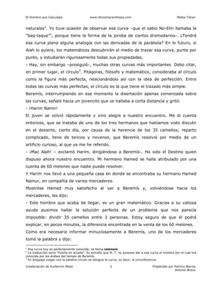 El Hombre que Calculaba www.librosmaravillosos.com Malba Tahan
Colaboración de Guillermo Mejía Preparado por Patricio Barros
Antonio Bravo
2
naturales1
. Yo tuve ocasión de observar esa curva –que el sabio No-Elin llamaba la
“baq-taque”2
, porque tiene la forma de la joroba de ciertos dromedarios-. ¿Tendrá
esa curva plana alguna analogía con las derivadas de la parábola? En lo futuro, si
Alah lo quiere, los matemáticos descubrirán el medio de trazar esa curva, punto por
punto, y estudiarán rigurosamente todas sus propiedades.
- Hay, sin embargo –prosiguió-, muchas otras curvas más importantes. Debo citar,
en primer lugar, el círculo3
. Pitágoras, filósofo y matemático, consideraba al círculo
como la figura más perfecta, relacionándolo así con la idea de perfección. Entre
todas las curvas más perfectas, el círculo es la que tiene el trazado más simple.
Beremís, interrumpiendo en ese momento la disertación apenas comenzada sobre
las curvas, señaló hacia un jovencito que se hallaba a corta distancia y gritó:
- ¡Harim Namir!
El joven se volvió rápidamente y vino alegre a nuestro encuentro. Me di cuenta
entonces, que se trataba de uno de los tres hermanos que habíamos visto discutir
en el desierto, cierto día, por causa de la herencia de los 35 camellos; reparto
complicado, lleno de tercios y novenos, que Beremís resolvió por medio de un
artificio curioso, al que ya me he referido.
- ¡Mac Alah! – exclamó Harim, dirigiéndose a Beremís-. Ha sido el Destino quien
dispuso ahora nuestro encuentro. Mi hermano Hamed se halla atribulado por una
cuenta de 60 melones que nadie puede resolver.
Y Harim nos llevó a una pequeña casa en donde se encontraba su hermano Hamed
Namur, en compañía de varios mercaderes.
Mostróse Hamed muy satisfecho al ver a Beremís y, volviéndose hacia los
mercaderes, les dijo:
- Este hombre que acaba de llegar, es un gran matemático. Gracias a su valiosa
ayuda pusimos hallar la solución perfecta de un problema que nos parecía
imposible: dividir 35 camellos entre 3 personas. Estoy seguro de que él podrá
explicar, en pocos minutos, la diferencia encontrada en la venta de los 60 melones.
Como era necesario informar minuciosamente a Beremís, uno de los mercaderes
tomó la palabra y dijo:
1
Esa curva hoy es perfectamente conocida; se llama catenaria.
2
La traducción sería “Puerta en arcada”. Es extraño que M. T. no quisiese dar a esa curva el nombre por el cual era
conocida por los árabes del tiempo de Beremís.
3
En lenguaje vulgar con la palabra círculo se designa la curva, es decir, la circunferencia.
 