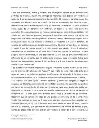 El Hombre que Calculaba www.librosmaravillosos.com Malba Tahan
Colaboración de Guillermo Mejía Preparado por Patricio Barros
Antonio Bravo
3
- Los dos hermanos, Harim y Named, me encargaron vender en el mercado dos
partidas de melones. Harim me entregó 30 melones, que debían ser vendidos á
razón de 3 por un denario; Hamed me dio, también, 30 melones, para los cuales fijó
un precio más elevado, esto es, a razón de dos por un denario. Era bien claro que,
terminada la venta, Harim recibiría 10 y su hermano 15 denarios. El total obtenido
sería, pues, de 25 denarios. Sin embargo, al llegar a la feria, una duda me
acometió: Si yo vendo primero los melones caros, pensé, peco de imparcialidad, y si
vendo los más baratos primero, encontraré dificultad para colocar los otros. Lo
mejor será que venda las dos partidas, al mismo tiempo. Habiéndose llegado a esa
conclusión, reuní los 60 melones y comencé a venderlos a 5 por 2 denarios. El
negocio se justificaba con un simple razonamiento. Si debía vender 3 por un denario
y luego 2 por la misma suma, era más simple que vender 5 por 2 denarios.
Vendidos los 60 melones en 12 lotes de 5 cada uno obtuve 24 denarios. ¿Cómo
pagar a los dos hermanos, si uno debía recibir 10 y el otro 15 denarios? Había una
diferencia de un denario, que no sabía cómo explicar, pues el negocio había sido
hecho con todo cuidado. Vender 3 por un denario y 2 por 1, ¿no es lo mismo que
vender 5 por 2 denarios?
- La cuestión no tendría importancia alguna –intervino Hamed Namir- si no fuese
por la intervención absurda del “vequil”4
que vigila la feria. Habiendo oído algo
sobre el caso, y no sabiendo explicar la diferencia, ha apostado 5 denarios a que
esa diferencia provenía de la falta de un melón que fuera robado durante la venta.
- El “vequil” no tiene razón –afirmó Beremís- y debe ser obligado a pagar la
apuesta. La diferencia que encontró el vendedor se debe a lo siguiente: La partida
de Harim se componía de 10 lotes de 3 melones cada uno. Cada lote debía ser
vendido a un denario. El total de la venta sería 10 denarios. La partida de Hamed se
componía de 15 lotes (con dos melones cada uno) y un total de 15 denarios.
Observen que el número de lotes de una partida es diferente al de la otra. Para
vender los melones en lotes de 5 cada uno, sólo los 10 primeros lotes podrían ser
vendidos (sin perjuicio) por 2 denarios cada uno. Vendidos esos 10 lotes, quedan
todavía 10 melones, que pertenecen exclusivamente a la partida de Hamed y que,
siendo de precio más elevado, debían ser vendidos a razón de 2 por 1 denario. La
4
Alevequil – Intendente.
 